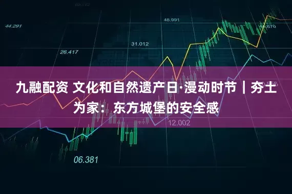 九融配资 文化和自然遗产日·漫动时节｜夯土为家：东方城堡的安全感