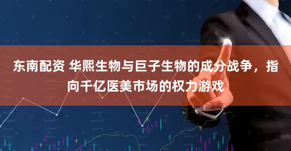 东南配资 华熙生物与巨子生物的成分战争，指向千亿医美市场的权力游戏