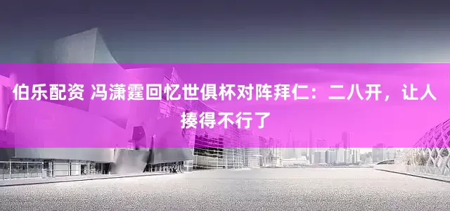 伯乐配资 冯潇霆回忆世俱杯对阵拜仁：二八开，让人揍得不行了
