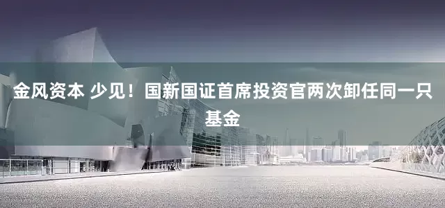 金风资本 少见！国新国证首席投资官两次卸任同一只基金
