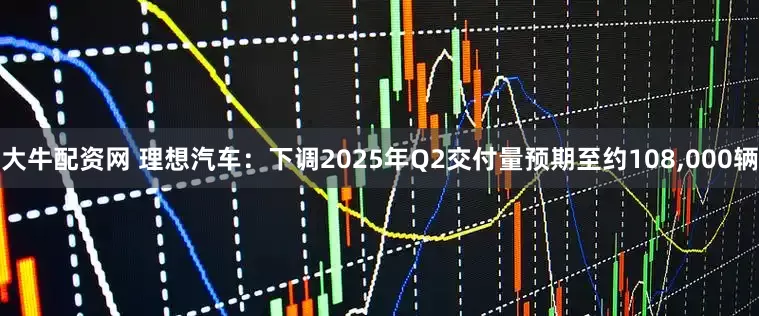 大牛配资网 理想汽车：下调2025年Q2交付量预期至约108,000辆