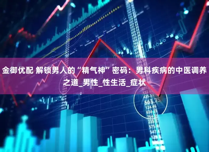 金御优配 解锁男人的“精气神”密码：男科疾病的中医调养之道_男性_性生活_症状