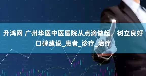 升鸿网 广州华医中医医院从点滴做起，树立良好口碑建设_患者_诊疗_治疗