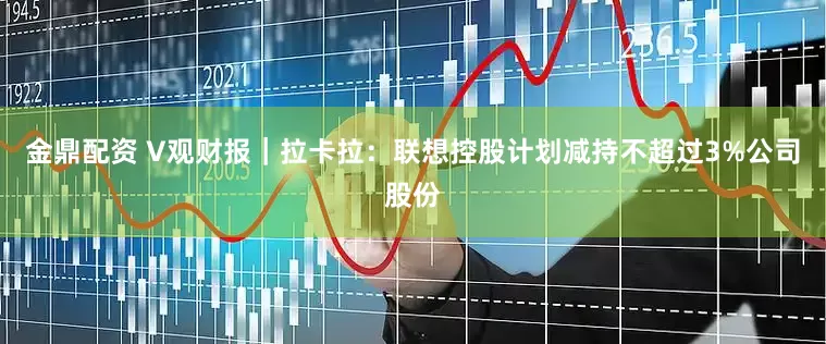金鼎配资 V观财报｜拉卡拉：联想控股计划减持不超过3%公司股份