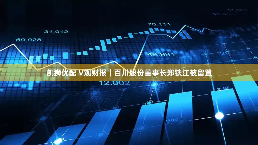 凯狮优配 V观财报｜百川股份董事长郑铁江被留置