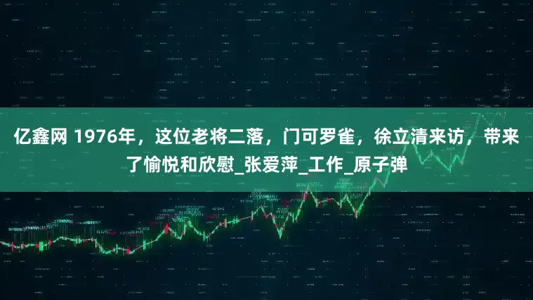 亿鑫网 1976年，这位老将二落，门可罗雀，徐立清来访，带来了愉悦和欣慰_张爱萍_工作_原子弹