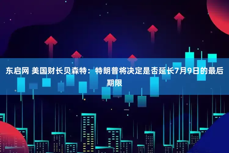 东启网 美国财长贝森特：特朗普将决定是否延长7月9日的最后期限