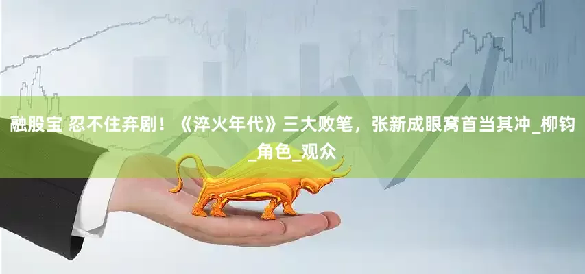 融股宝 忍不住弃剧！《淬火年代》三大败笔，张新成眼窝首当其冲_柳钧_角色_观众