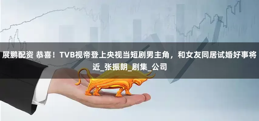 展鹏配资 恭喜！TVB视帝登上央视当短剧男主角，和女友同居试婚好事将近_张振朗_剧集_公司