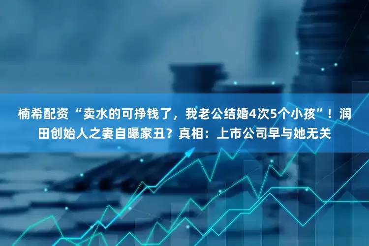 楠希配资 “卖水的可挣钱了，我老公结婚4次5个小孩”！润田创始人之妻自曝家丑？真相：上市公司早与她无关