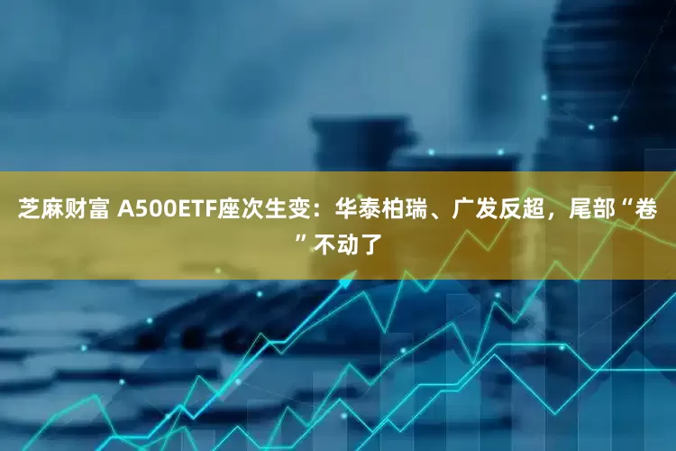芝麻财富 A500ETF座次生变：华泰柏瑞、广发反超，尾部“卷”不动了