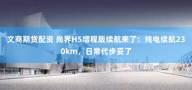 文商期货配资 尚界H5增程版续航来了：纯电续航230km，日常代步妥了
