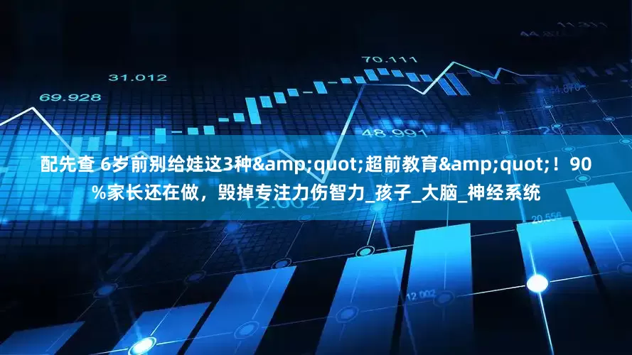 配先查 6岁前别给娃这3种&quot;超前教育&quot;！90%家长还在做，毁掉专注力伤智力_孩子_大脑_神经系统