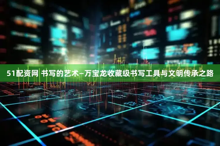 51配资网 书写的艺术—万宝龙收藏级书写工具与文明传承之路