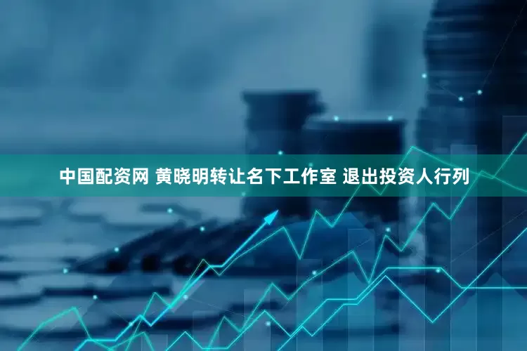 中国配资网 黄晓明转让名下工作室 退出投资人行列