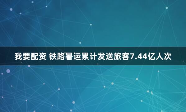 我要配资 铁路暑运累计发送旅客7.44亿人次