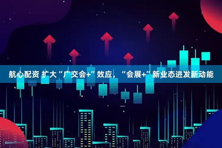 航心配资 扩大“广交会+”效应，“会展+”新业态迸发新动能