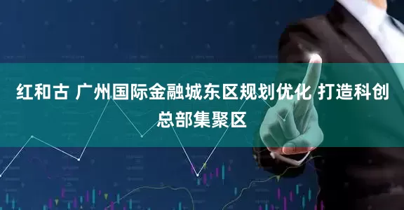红和古 广州国际金融城东区规划优化 打造科创总部集聚区
