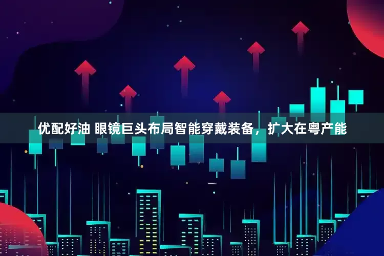 优配好油 眼镜巨头布局智能穿戴装备，扩大在粤产能