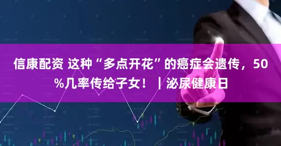 信康配资 这种“多点开花”的癌症会遗传,50%几率传给子女!|泌尿健康日