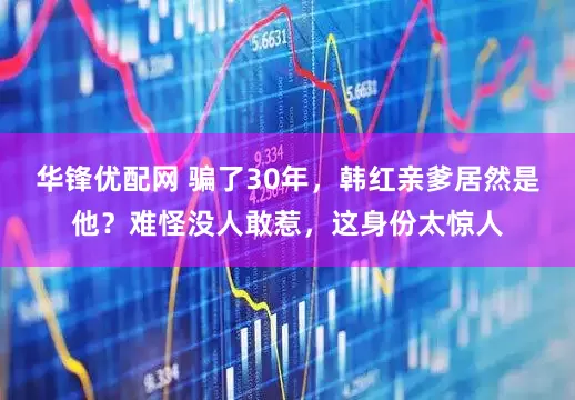 华锋优配网 骗了30年，韩红亲爹居然是他？难怪没人敢惹，这身份太惊人